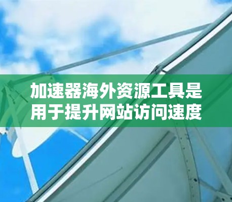 加速器海外资源工具是用于提升网站访问速度和优化流量的工具，广泛应用于海外市场。以下是对这些工具的详细总结
