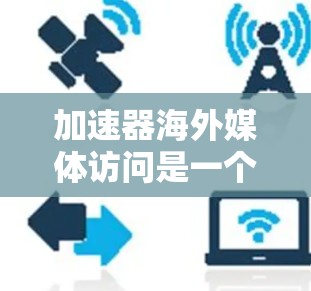 加速器海外媒体访问是一个专注于促进海外媒体在华内容传播的平台，旨在帮助国际媒体将他们的文章翻译成华语，并在华语媒体上发表。以下是关于该概念的详细分析