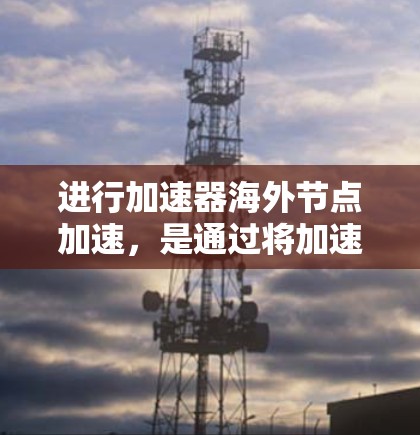 进行加速器海外节点加速，是通过将加速器部署到海外节点来提升计算速度的重要技术。以下是对该过程的详细总结和步骤指南