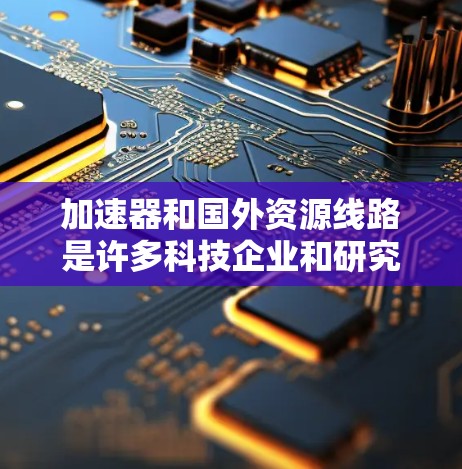 加速器和国外资源线路是许多科技企业和研究机构为了提升效率、降低成本或扩大业务而开发的工具和技术平台。以下是一些可能涉及加速器和国外资源线路的方面