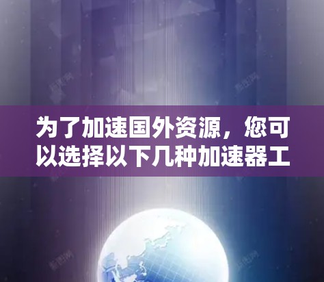为了加速国外资源，您可以选择以下几种加速器工具，每种工具各有特点