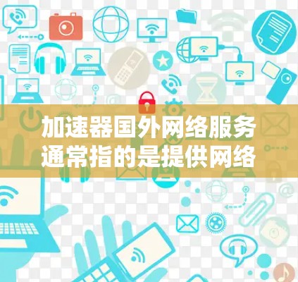 加速器国外网络服务通常指的是提供网络加速或VPN服务的工具，这些服务通常用于提升网络速度、解决连接速度不足的问题，或者用于远程办公、学习或娱乐等需求