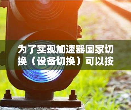 为了实现加速器国家切换（设备切换）可以按照以下步骤进行操作