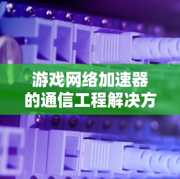 游戏网络加速器的通信工程解决方案，提升网络效率的创新实践