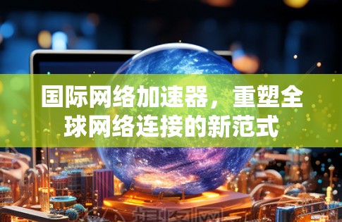 国际网络加速器，重塑全球网络连接的新范式
