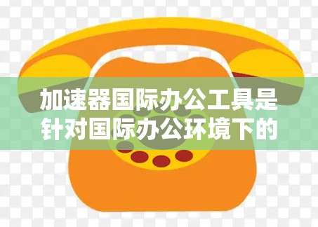 加速器国际办公工具是针对国际办公环境下的网络和文档处理而设计的工具，旨在提升效率和准确性。以下是关于这些工具的详细信息