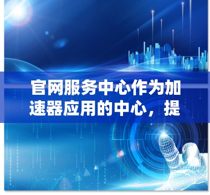 官网服务中心作为加速器应用的中心，提供了全面的使用指导和优化方法，帮助用户高效使用加速器功能。以下是对官网服务中心的详细总结