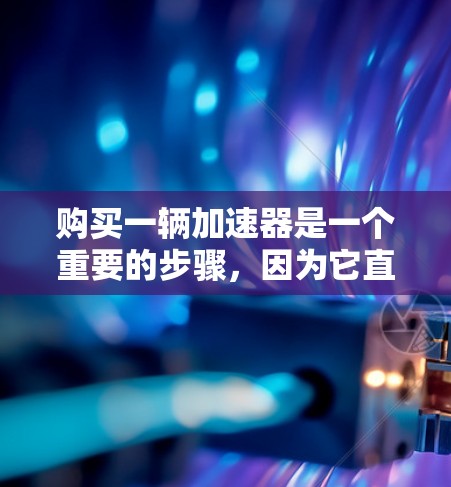 购买一辆加速器是一个重要的步骤，因为它直接影响车辆的加速性能。以下是一步步的指南，帮助您顺利完成加速器的购买和使用