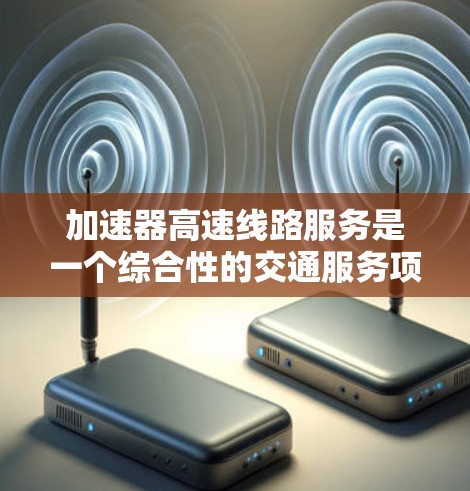 加速器高速线路服务是一个综合性的交通服务项目，涉及多个方面，以下是对该服务的分步解释