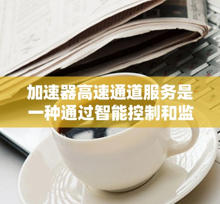 加速器高速通道服务是一种通过智能控制和监控技术提升高铁运行效率和乘客舒适性的先进设计理念。它结合了物理原理、人工智能和大数据分析，旨在优化列车运行，减少能耗和乘客疲劳。以下是对该服务的详细总结