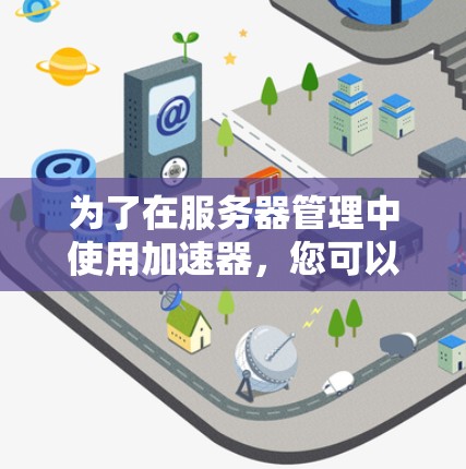 为了在服务器管理中使用加速器,您可以按照以下步骤进行 为了在服务器管理中使用加速器,您可以按照以下步骤进行