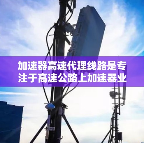 加速器高速代理线路是专注于高速公路上加速器业务的公司或机构，旨在提高车辆在高速公路上的行驶效率和安全性。以下是对该领域的一些详细信息