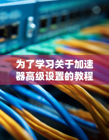 为了学习关于加速器高级设置的教程,可以按照以下步骤进行 为了学习关于加速器高级设置的教程,可以按照以下步骤进行