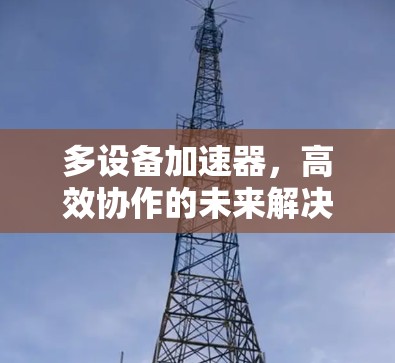多设备加速器,高效协作的未来解决方案 多设备加速器,高效协作的未来解决方案