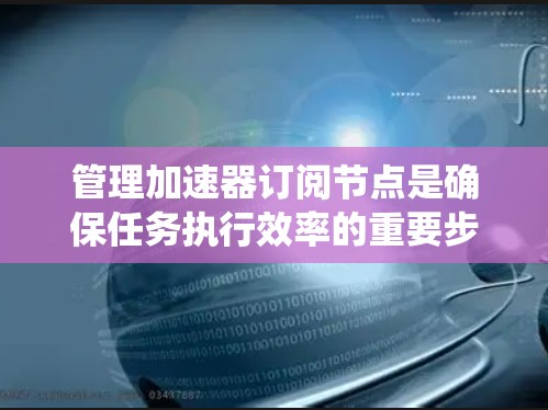 管理加速器订阅节点是确保任务执行效率的重要步骤。以下是一个系统化的指南，涵盖节点生命周期管理、节点创建与管理、节点依赖关系管理和节点列表管理