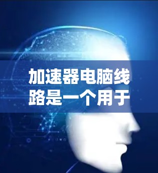 加速器电脑线路是一个用于加速电脑电源的特殊连接器，它通常包括电源管理板、加速器、电源线和电源插座。以下是关于加速器电脑线路的详细说明