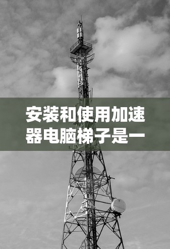 安装和使用加速器电脑梯子是一个系统工程，需要遵循以下步骤来操作