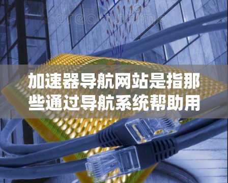 加速器导航网站是指那些通过导航系统帮助用户定位和使用加速器的加速器。这些网站提供多种功能，如定位服务、优化服务和安全服务，帮助用户高效地使用加速器，提升网络性能。以下是关于加速器导航网站的详细分析