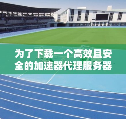 为了下载一个高效且安全的加速器代理服务器,以下是一步步的建议和步骤 为了下载一个高效且安全的加速器代理服务器,以下是一步步的建议和步骤