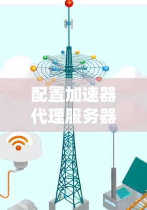 配置加速器代理服务器是一个系统性的过程，要求对网络环境和配置进行仔细的设置和调整。以下是一个清晰的步骤指南，帮助您顺利完成配置