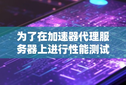 为了在加速器代理服务器上进行性能测试,您可以按照以下步骤进行 为了在加速器代理服务器上进行性能测试,您可以按照以下步骤进行
