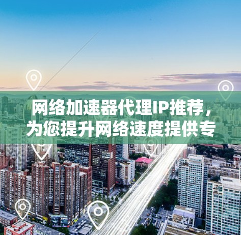 网络加速器代理IP推荐,为您提升网络速度提供专业解决方案 网络加速器代理IP推荐,为您提升网络速度提供专业解决方案