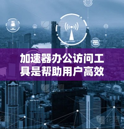 加速器办公访问工具是帮助用户高效访问网页和下载文档的应用程序，通常通过网络加速软件实现，以提升访问速度和效率。以下是对这些工具的详细整理