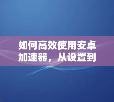 如何高效使用安卓加速器,从设置到优化 如何高效使用安卓加速器,从设置到优化
