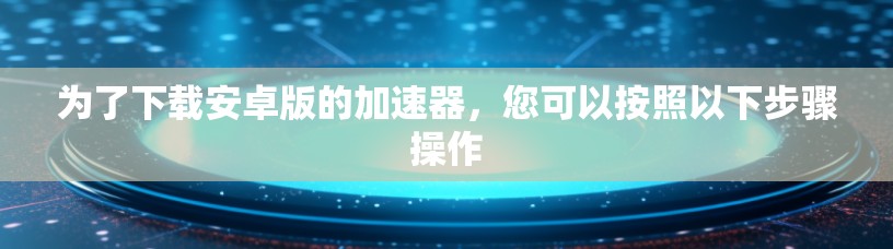 为了下载安卓版的加速器,您可以按照以下步骤操作 为了下载安卓版的加速器,您可以按照以下步骤操作