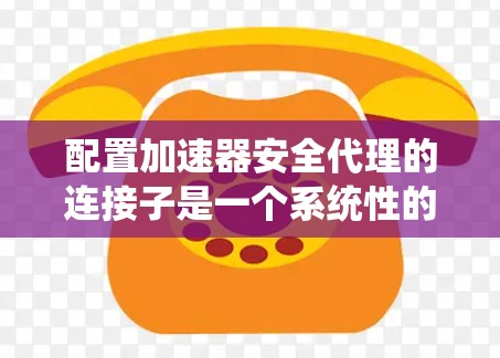 配置加速器安全代理的连接子是一个系统性的过程，涵盖了多个步骤和参数。以下是对配置连接子的详细步骤说明