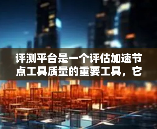 评测平台是一个评估加速节点工具质量的重要工具，它通过收集用户反馈和评价，帮助加速软件开发者和用户评估加速软件的有效性。以下是对评测平台的详细总结