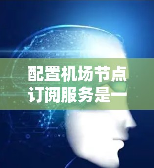 配置机场节点订阅服务是一个系统工程，需要深入理解其功能、步骤和潜在问题。以下是一个详细且结构化的教程，帮助您全面掌握机场节点订阅服务的配置