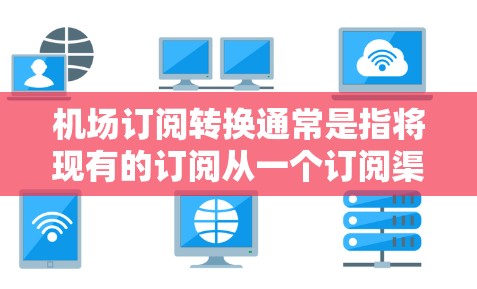 机场订阅转换通常是指将现有的订阅从一个订阅渠道或平台转移到另一个订阅渠道或平台。这个过程可能涉及更换订阅服务、更换设备或软件，以及可能的更换订阅信息或会员身份