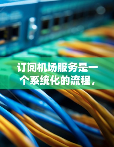 订阅机场服务是一个系统化的流程，旨在管理飞机和航班信息，提高管理效率。以下是详细的步骤和注意事项