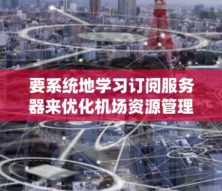 要系统地学习订阅服务器来优化机场资源管理，可以按照以下步骤进行