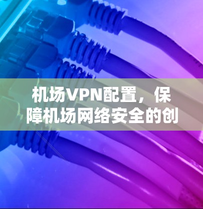 机场VPN配置,保障机场网络安全的创新解决方案 机场VPN配置,保障机场网络安全的创新解决方案
