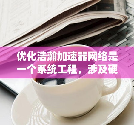 优化浩瀚加速器网络是一个系统工程,涉及硬件优化、软件优化和数据优化三个层面。以下是分步的优化建议 优化浩瀚加速器网络是一个系统工程,涉及硬件优化、软件优化和数据优化三个层面。以下是分步的优化建议