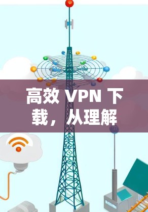 高效 VPN 下载，从理解需求到优化体验