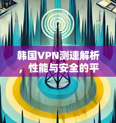韩国VPN测速解析，性能与安全的平衡