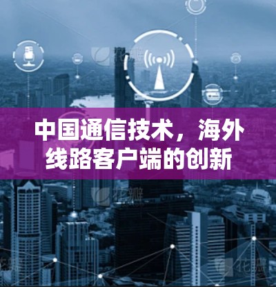 中国通信技术,海外线路客户端的创新与应用 中国通信技术,海外线路客户端的创新与应用