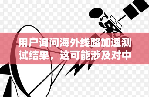 用户询问海外线路加速测试结果,这可能涉及对中国到其他国家或地区的网络连接情况进行评估。以下是关于测试结果的分析 用户询问海外线路加速测试结果,这可能涉及对中国到其他国家或地区的网络连接情况进行评估。以下是关于测试结果的分析