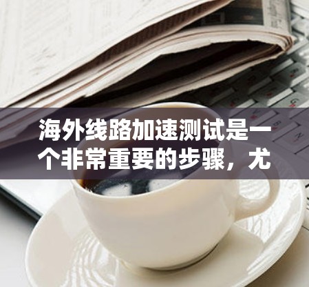 海外线路加速测试是一个非常重要的步骤,尤其是在进行网络连接时,特别是如果您计划在海外使用网络服务或进行在线操作。以下是一些关于如何进行海外线路加速测试的建议和信息 海外线路加速测试是一个非常重要的步骤,尤其是在进行网络连接时,特别是如果您计划在海外使用网络服务或进行在线操作。以下是一些关于如何进行海外线路加速测试的建议和信息