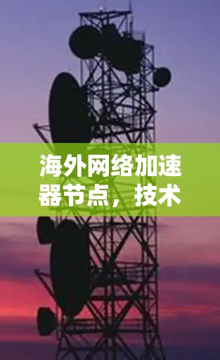 海外网络加速器节点,技术革新与解决方案 海外网络加速器节点,技术革新与解决方案