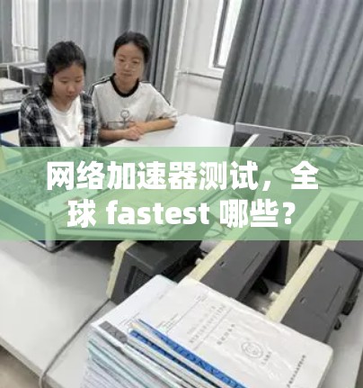网络加速器测试,全球 fastest 哪些? 网络加速器测试,全球 fastest 哪些?