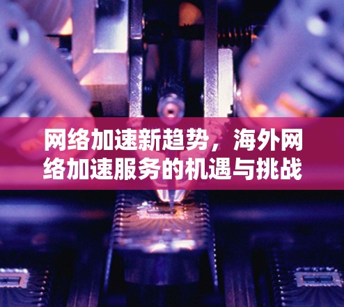 网络加速新趋势，海外网络加速服务的机遇与挑战