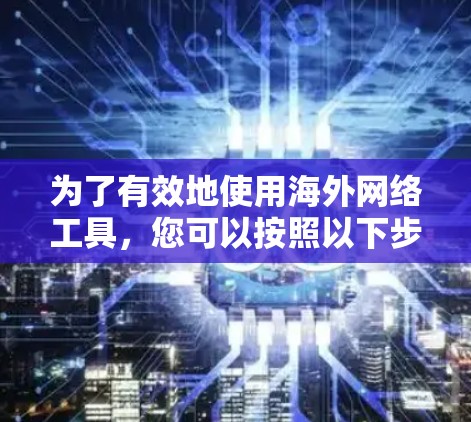为了有效地使用海外网络工具,您可以按照以下步骤进行 为了有效地使用海外网络工具,您可以按照以下步骤进行