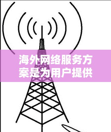 海外网络服务方案是为用户提供在海外地区的网络服务管理与操作的指导和计划。以下是一个通用的海外网络服务方案,您可以根据具体需求进行调整和补充 海外网络服务方案是为用户提供在海外地区的网络服务管理与操作的指导和计划。以下是一个通用的海外网络服务方案,您可以根据具体需求进行调整和补充