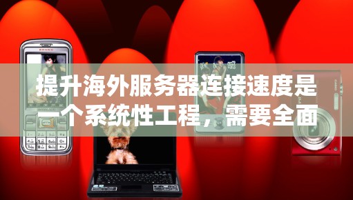 提升海外服务器连接速度是一个系统性工程，需要全面考虑各个层面的优化措施。以下是一个结构化的解决方案指南