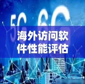 海外访问软件性能评估,技术与管理的双刃剑 海外访问软件性能评估,技术与管理的双刃剑