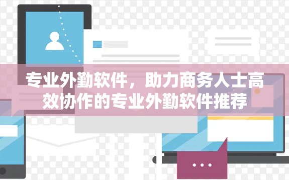 专业外勤软件,助力商务人士高效协作的专业外勤软件推荐 专业外勤软件,助力商务人士高效协作的专业外勤软件推荐